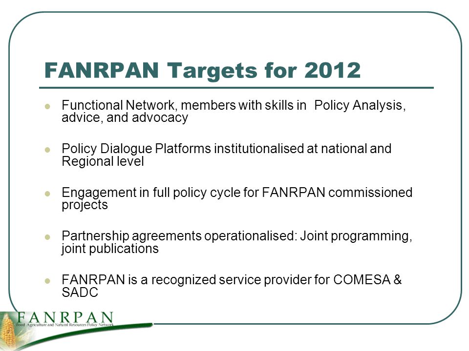 FANRPAN Targets for 2012 Functional Network, members with skills in Policy Analysis, advice, and advocacy Policy Dialogue Platforms institutionalised at national and Regional level Engagement in full policy cycle for FANRPAN commissioned projects Partnership agreements operationalised: Joint programming, joint publications FANRPAN is a recognized service provider for COMESA & SADC