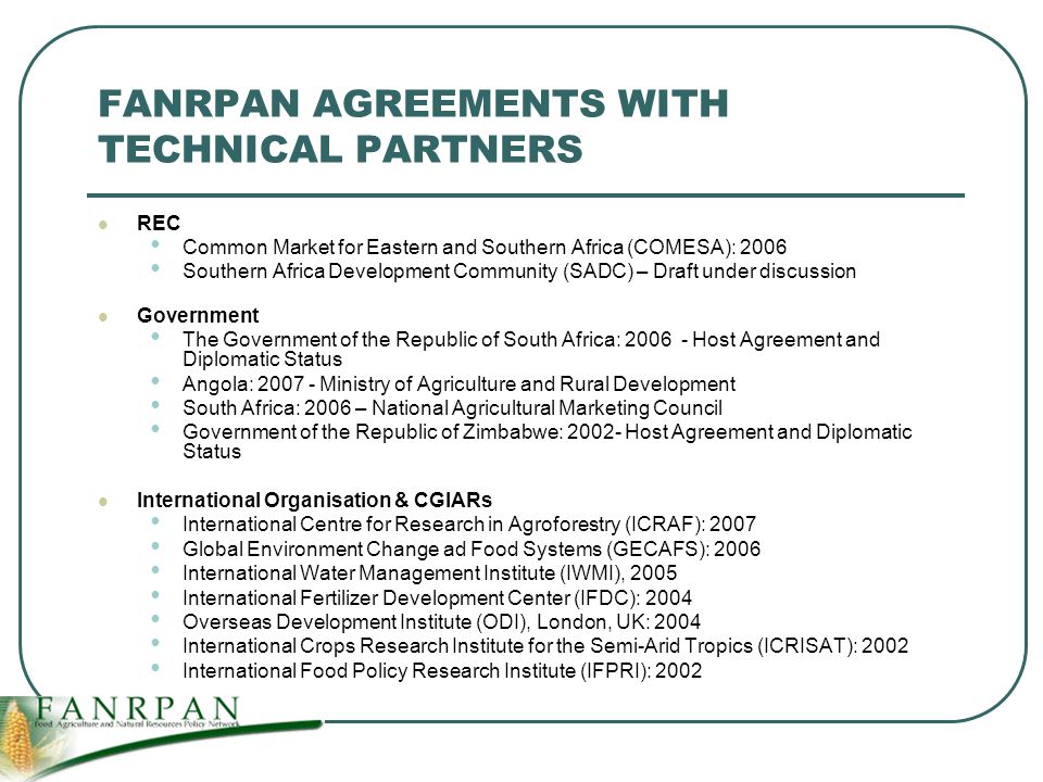 FANRPAN AGREEMENTS WITH TECHNICAL PARTNERS REC Common Market for Eastern and Southern Africa (COMESA): 2006 Southern Africa Development Community (SADC) – Draft under discussion Government The Government of the Republic of South Africa: Host Agreement and Diplomatic Status Angola: Ministry of Agriculture and Rural Development South Africa: 2006 – National Agricultural Marketing Council Government of the Republic of Zimbabwe: Host Agreement and Diplomatic Status International Organisation & CGIARs International Centre for Research in Agroforestry (ICRAF): 2007 Global Environment Change ad Food Systems (GECAFS): 2006 International Water Management Institute (IWMI), 2005 International Fertilizer Development Center (IFDC): 2004 Overseas Development Institute (ODI), London, UK: 2004 International Crops Research Institute for the Semi-Arid Tropics (ICRISAT): 2002 International Food Policy Research Institute (IFPRI): 2002
