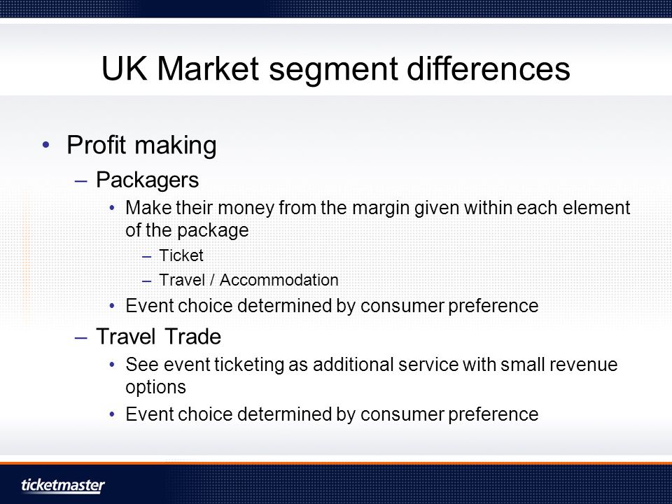 UK Market segment differences Profit making –Packagers Make their money from the margin given within each element of the package –Ticket –Travel / Accommodation Event choice determined by consumer preference –Travel Trade See event ticketing as additional service with small revenue options Event choice determined by consumer preference