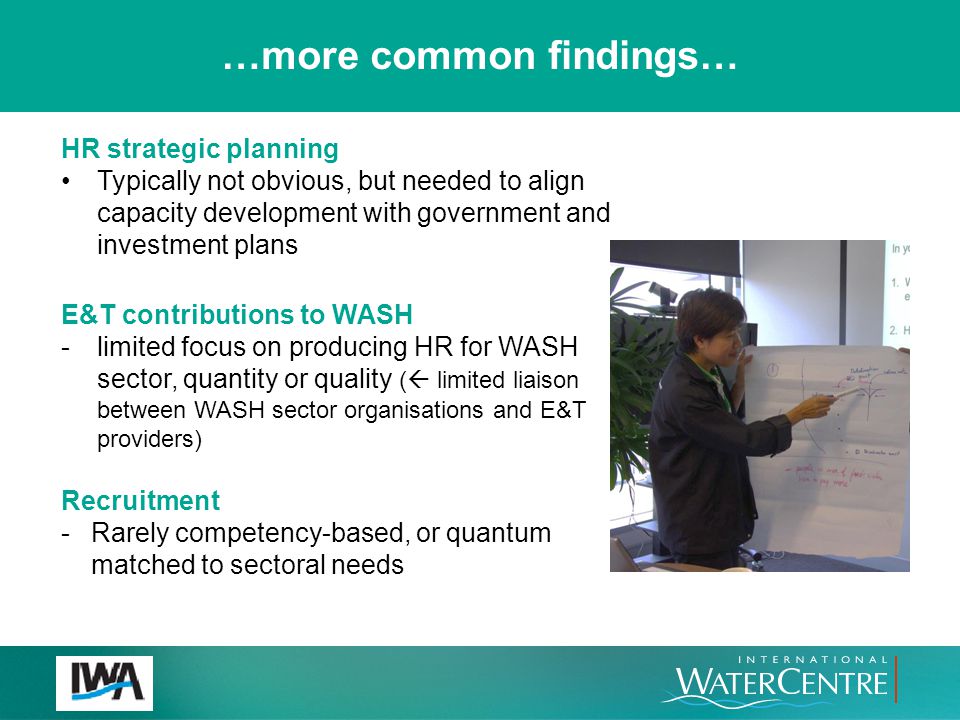 HR strategic planning Typically not obvious, but needed to align capacity development with government and investment plans E&T contributions to WASH -limited focus on producing HR for WASH sector, quantity or quality (  limited liaison between WASH sector organisations and E&T providers) Recruitment -Rarely competency-based, or quantum matched to sectoral needs …more common findings…