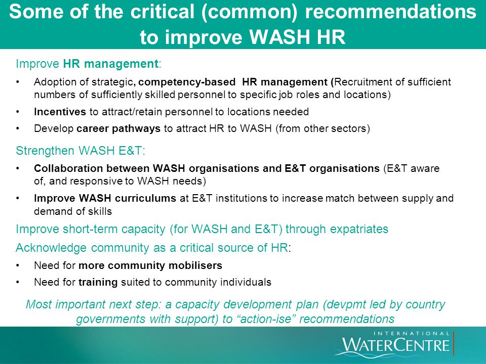 Some of the critical (common) recommendations to improve WASH HR Improve HR management: Adoption of strategic, competency-based HR management (Recruitment of sufficient numbers of sufficiently skilled personnel to specific job roles and locations) Incentives to attract/retain personnel to locations needed Develop career pathways to attract HR to WASH (from other sectors) Strengthen WASH E&T: Collaboration between WASH organisations and E&T organisations (E&T aware of, and responsive to WASH needs) Improve WASH curriculums at E&T institutions to increase match between supply and demand of skills Improve short-term capacity (for WASH and E&T) through expatriates Acknowledge community as a critical source of HR: Need for more community mobilisers Need for training suited to community individuals Most important next step: a capacity development plan (devpmt led by country governments with support) to action-ise recommendations