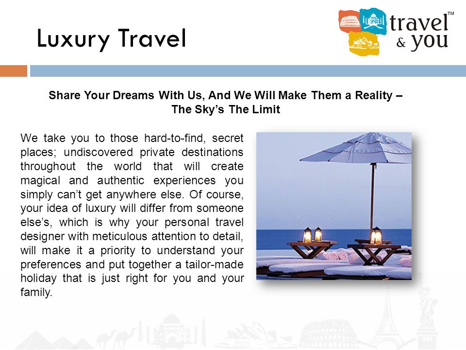 Luxury Travel Share Your Dreams With Us, And We Will Make Them a Reality – The Sky’s The Limit We take you to those hard-to-find, secret places; undiscovered private destinations throughout the world that will create magical and authentic experiences you simply can’t get anywhere else.