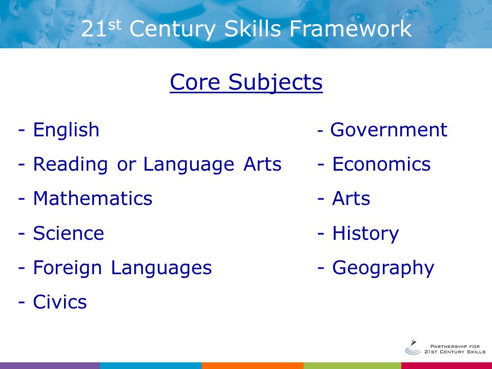 - English - Reading or Language Arts - Mathematics - Science - Foreign Languages - Civics - Government - Economics - Arts - History - Geography Core Subjects 21 st Century Skills Framework