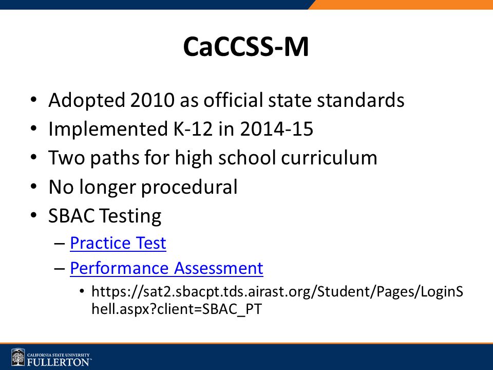 CaCCSS-M Adopted 2010 as official state standards Implemented K-12 in Two paths for high school curriculum No longer procedural SBAC Testing – Practice Test Practice Test – Performance Assessment Performance Assessment   hell.aspx client=SBAC_PT