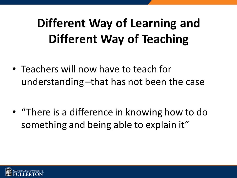 Different Way of Learning and Different Way of Teaching Teachers will now have to teach for understanding –that has not been the case There is a difference in knowing how to do something and being able to explain it
