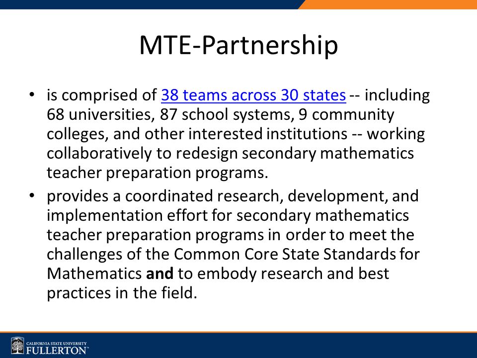 MTE-Partnership is comprised of 38 teams across 30 states -- including 68 universities, 87 school systems, 9 community colleges, and other interested institutions -- working collaboratively to redesign secondary mathematics teacher preparation programs.38 teams across 30 states provides a coordinated research, development, and implementation effort for secondary mathematics teacher preparation programs in order to meet the challenges of the Common Core State Standards for Mathematics and to embody research and best practices in the field.