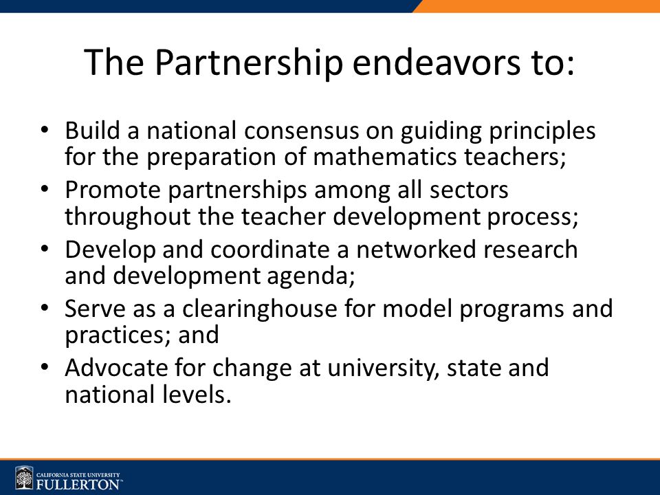 The Partnership endeavors to: Build a national consensus on guiding principles for the preparation of mathematics teachers; Promote partnerships among all sectors throughout the teacher development process; Develop and coordinate a networked research and development agenda; Serve as a clearinghouse for model programs and practices; and Advocate for change at university, state and national levels.