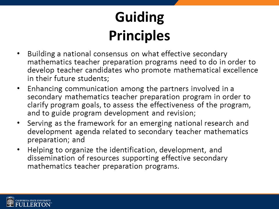 Guiding Principles Building a national consensus on what effective secondary mathematics teacher preparation programs need to do in order to develop teacher candidates who promote mathematical excellence in their future students; Enhancing communication among the partners involved in a secondary mathematics teacher preparation program in order to clarify program goals, to assess the effectiveness of the program, and to guide program development and revision; Serving as the framework for an emerging national research and development agenda related to secondary teacher mathematics preparation; and Helping to organize the identification, development, and dissemination of resources supporting effective secondary mathematics teacher preparation programs.