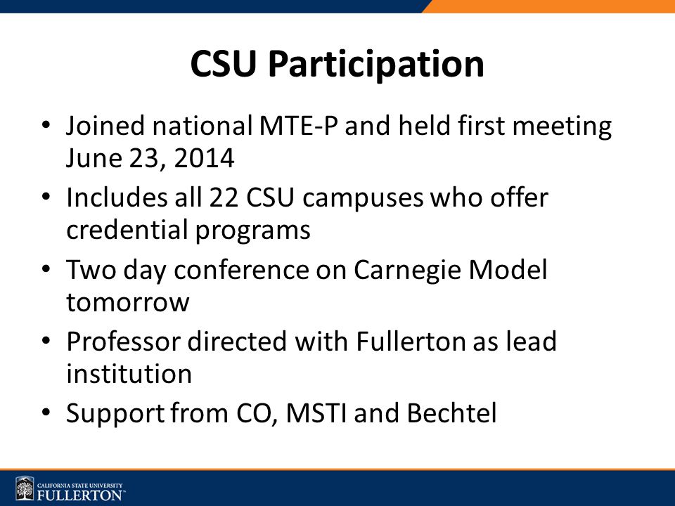 CSU Participation Joined national MTE-P and held first meeting June 23, 2014 Includes all 22 CSU campuses who offer credential programs Two day conference on Carnegie Model tomorrow Professor directed with Fullerton as lead institution Support from CO, MSTI and Bechtel
