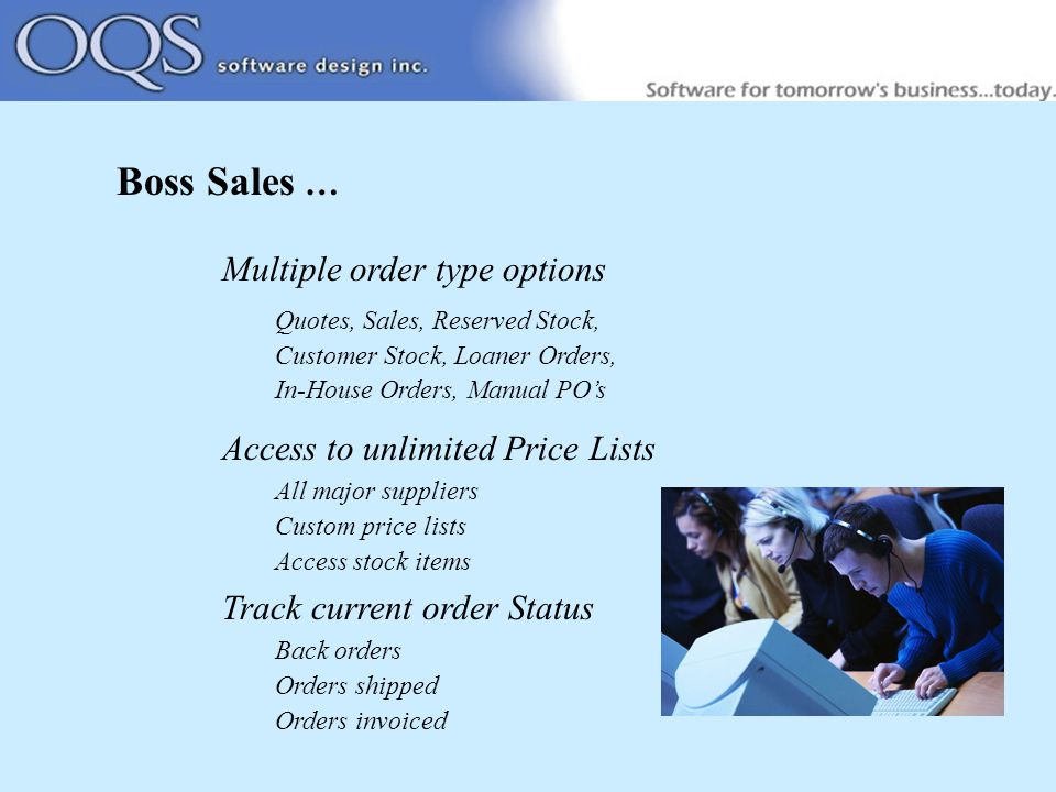 Boss Sales … Multiple order type options Quotes, Sales, Reserved Stock, Customer Stock, Loaner Orders, In-House Orders, Manual PO’s Access to unlimited Price Lists All major suppliers Custom price lists Access stock items Track current order Status Back orders Orders shipped Orders invoiced