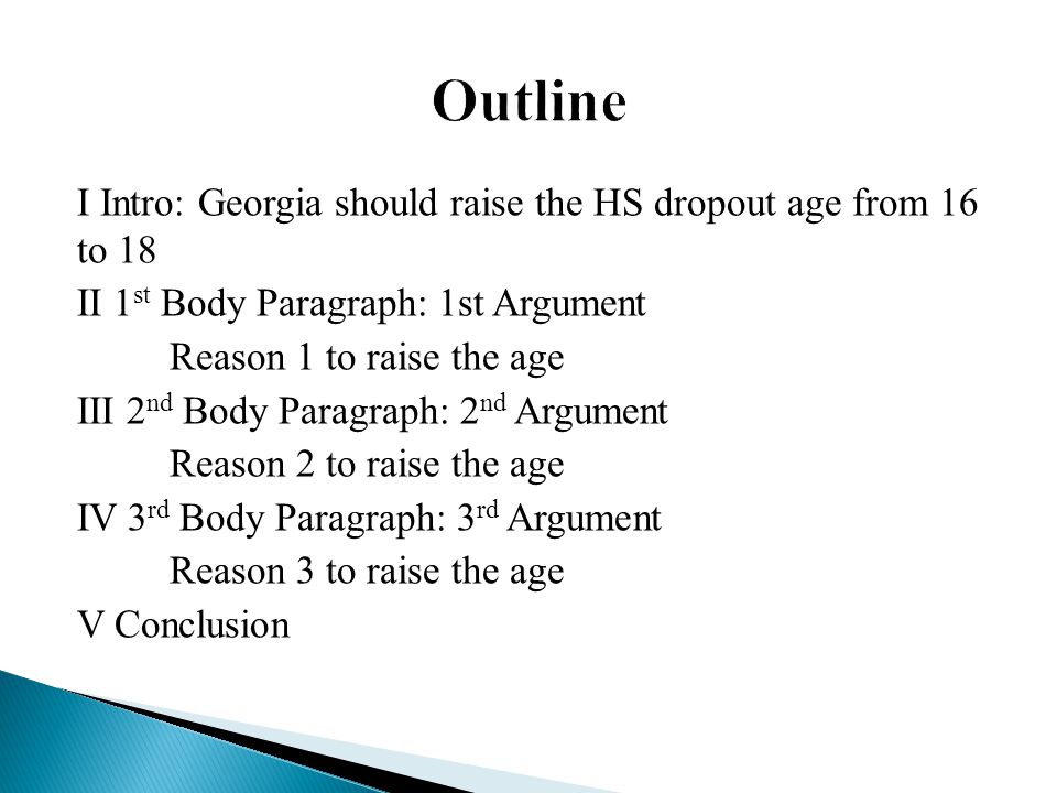 I Intro: Georgia should raise the HS dropout age from 16 to 18 II 1 st Body Paragraph: 1st Argument Reason 1 to raise the age III 2 nd Body Paragraph: 2 nd Argument Reason 2 to raise the age IV 3 rd Body Paragraph: 3 rd Argument Reason 3 to raise the age V Conclusion