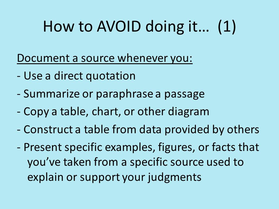 How to AVOID doing it… (1) Document a source whenever you: - Use a direct quotation - Summarize or paraphrase a passage - Copy a table, chart, or other diagram - Construct a table from data provided by others - Present specific examples, figures, or facts that you’ve taken from a specific source used to explain or support your judgments
