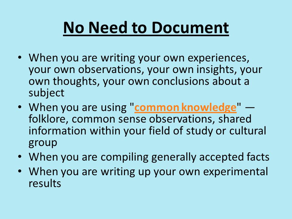 No Need to Document When you are writing your own experiences, your own observations, your own insights, your own thoughts, your own conclusions about a subject When you are using common knowledge — folklore, common sense observations, shared information within your field of study or cultural groupcommon knowledge When you are compiling generally accepted facts When you are writing up your own experimental results