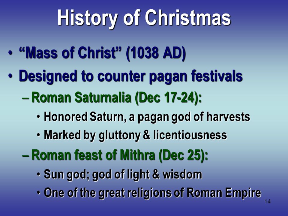 14 History of Christmas Mass of Christ (1038 AD) Mass of Christ (1038 AD) Designed to counter pagan festivals Designed to counter pagan festivals – Roman Saturnalia (Dec 17-24): Honored Saturn, a pagan god of harvests Honored Saturn, a pagan god of harvests Marked by gluttony & licentiousness Marked by gluttony & licentiousness – Roman feast of Mithra (Dec 25): Sun god; god of light & wisdom Sun god; god of light & wisdom One of the great religions of Roman Empire One of the great religions of Roman Empire