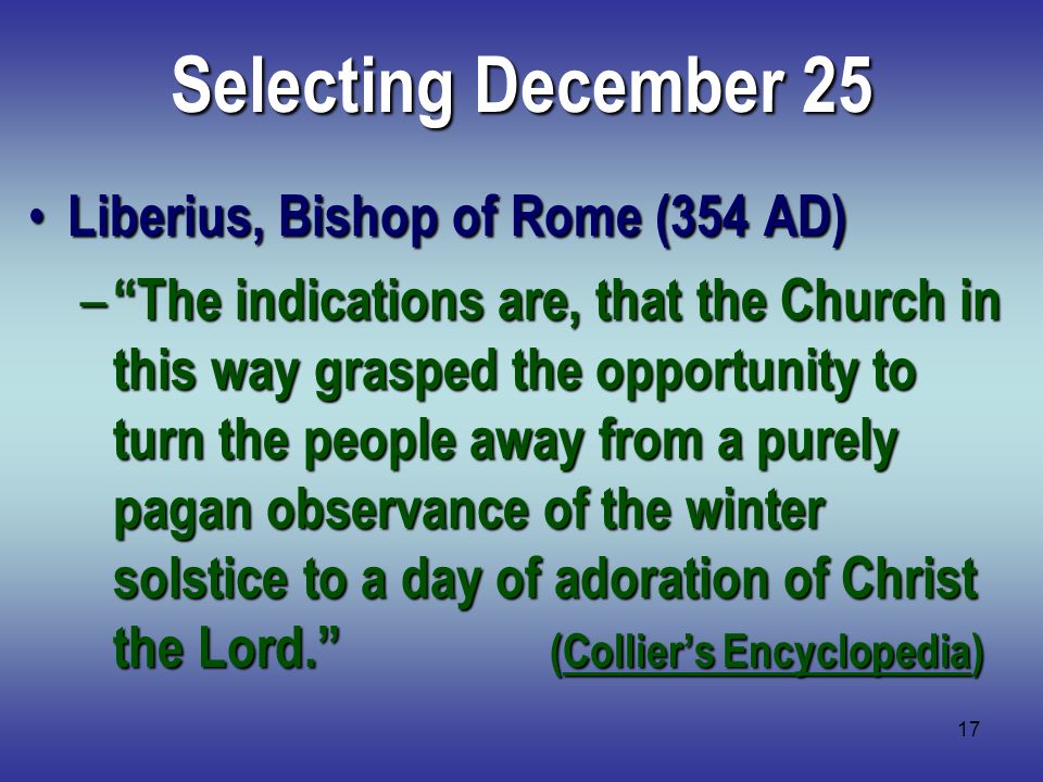 17 Selecting December 25 Liberius, Bishop of Rome (354 AD) Liberius, Bishop of Rome (354 AD) – The indications are, that the Church in this way grasped the opportunity to turn the people away from a purely pagan observance of the winter solstice to a day of adoration of Christ the Lord. (Collier’s Encyclopedia)