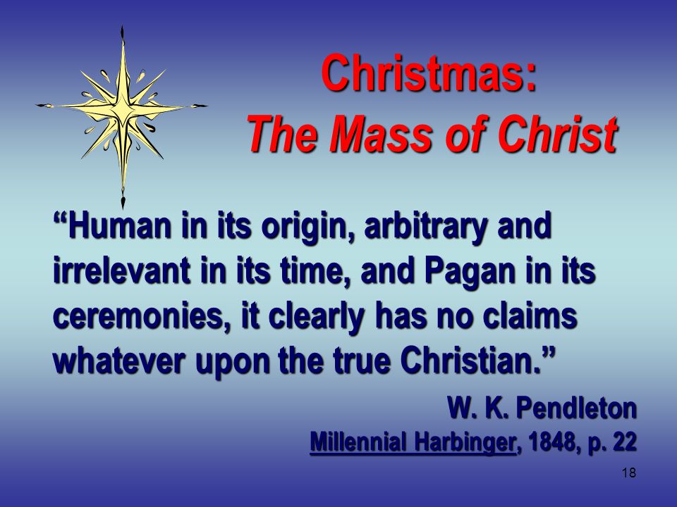 18 Christmas: The Mass of Christ Human in its origin, arbitrary and irrelevant in its time, and Pagan in its ceremonies, it clearly has no claims whatever upon the true Christian. W.