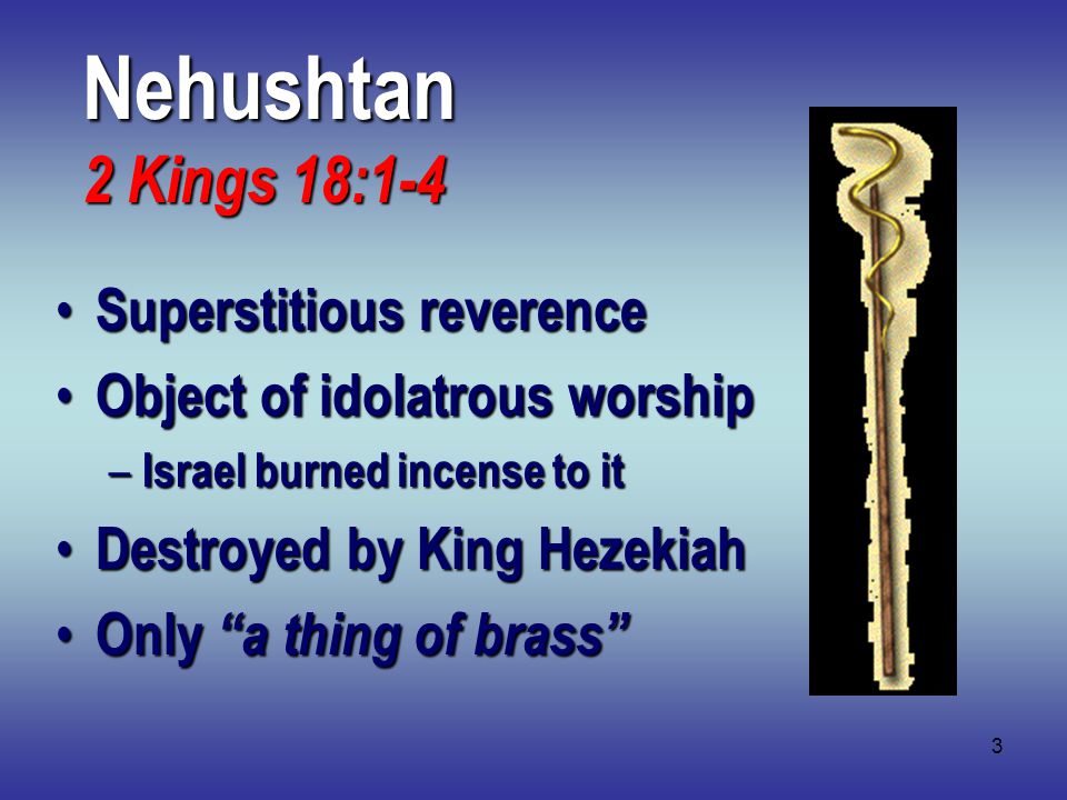 3 Nehushtan 2 Kings 18:1-4 Superstitious reverence Superstitious reverence Object of idolatrous worship Object of idolatrous worship – Israel burned incense to it Destroyed by King Hezekiah Destroyed by King Hezekiah Only a thing of brass Only a thing of brass