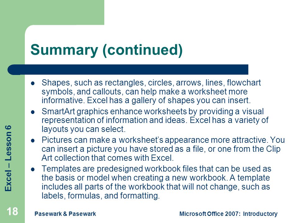 Excel – Lesson 6 Pasewark & PasewarkMicrosoft Office 2007: Introductory 18 Summary (continued) Shapes, such as rectangles, circles, arrows, lines, flowchart symbols, and callouts, can help make a worksheet more informative.