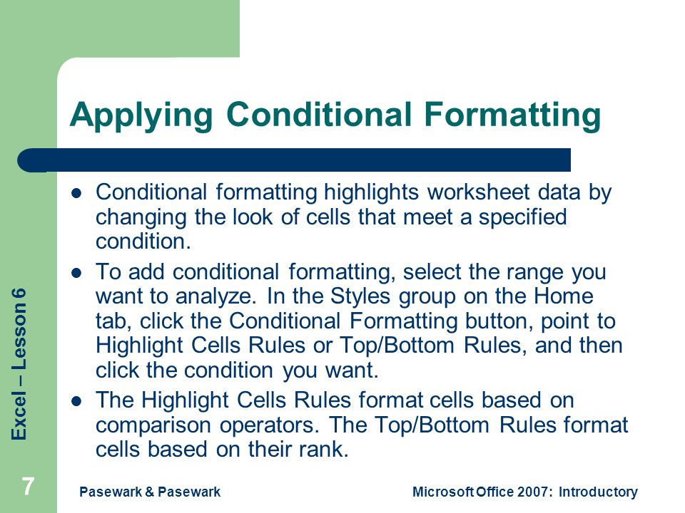 Excel – Lesson 6 Pasewark & PasewarkMicrosoft Office 2007: Introductory 7 Applying Conditional Formatting Conditional formatting highlights worksheet data by changing the look of cells that meet a specified condition.
