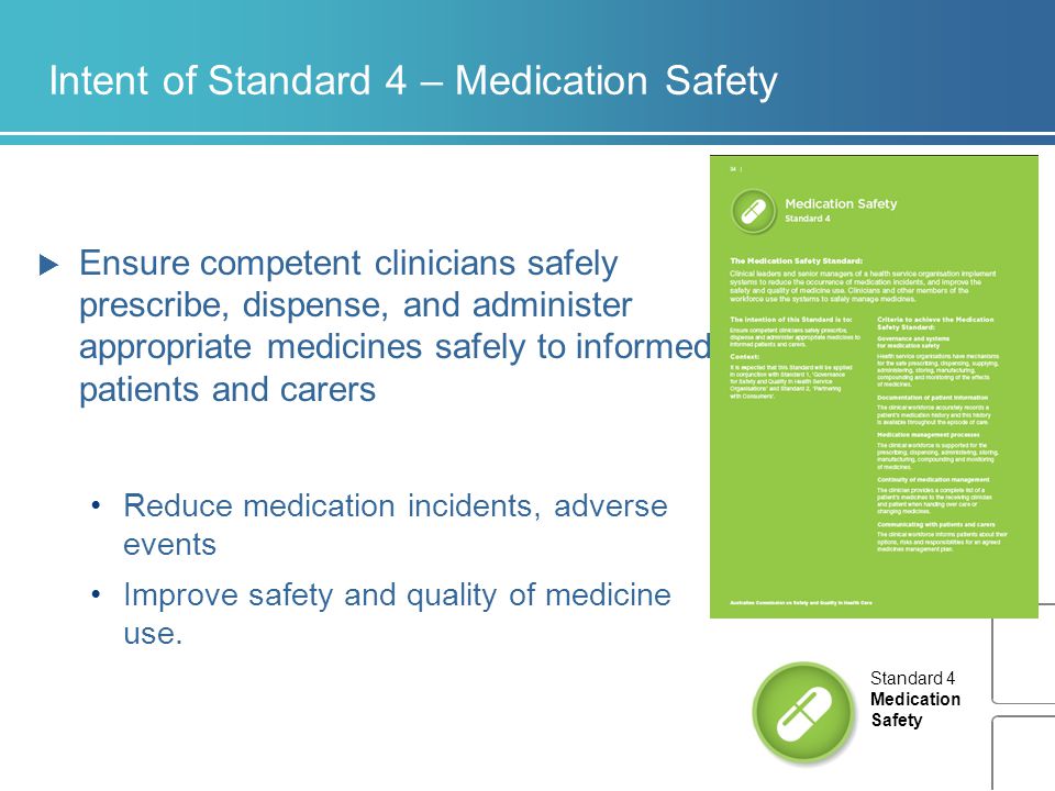 Intent of Standard 4 – Medication Safety  Ensure competent clinicians safely prescribe, dispense, and administer appropriate medicines safely to informed patients and carers Reduce medication incidents, adverse events Improve safety and quality of medicine use.