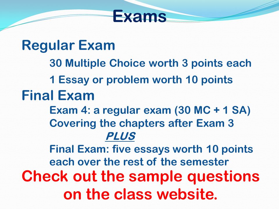 Exams Regular Exam 30 Multiple Choice worth 3 points each 1 Essay or problem worth 10 points Final Exam Exam 4: a regular exam (30 MC + 1 SA) Covering the chapters after Exam 3 PLUS Final Exam: five essays worth 10 points each over the rest of the semester Check out the sample questions on the class website.
