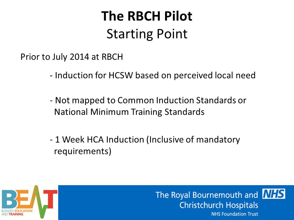 The RBCH Pilot Starting Point Prior to July 2014 at RBCH - Induction for HCSW based on perceived local need - Not mapped to Common Induction Standards or National Minimum Training Standards - 1 Week HCA Induction (Inclusive of mandatory requirements)