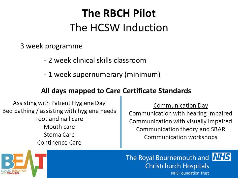 3 week programme - 2 week clinical skills classroom - 1 week supernumerary (minimum) The RBCH Pilot The HCSW Induction All days mapped to Care Certificate Standards Communication Day Communication with hearing impaired Communication with visually impaired Communication theory and SBAR Communication workshops Assisting with Patient Hygiene Day Bed bathing / assisting with hygiene needs Foot and nail care Mouth care Stoma Care Continence Care
