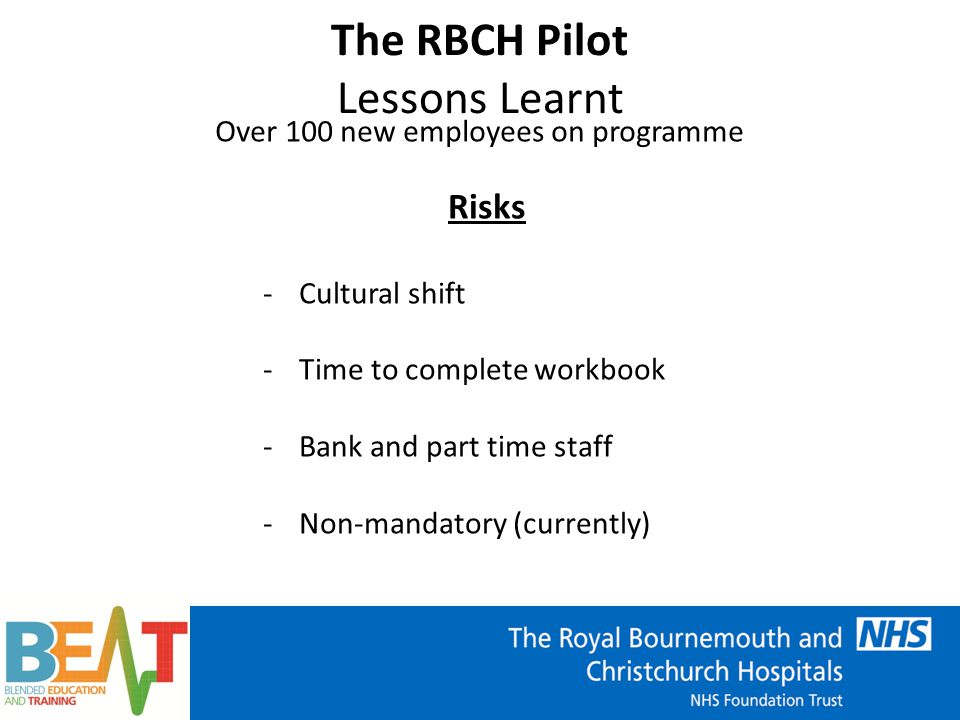 The RBCH Pilot Lessons Learnt Over 100 new employees on programme Risks -Cultural shift -Time to complete workbook -Bank and part time staff -Non-mandatory (currently)