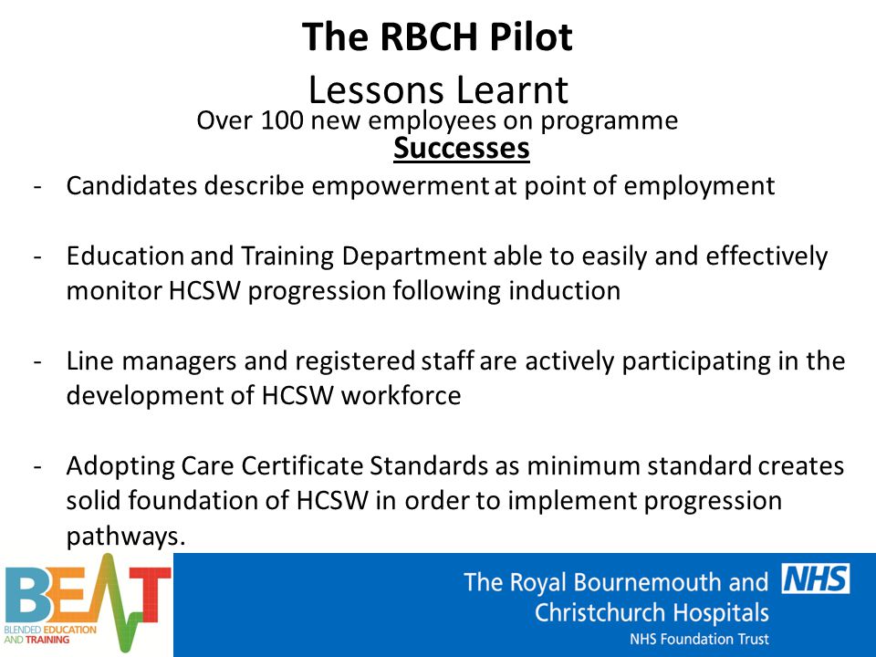 The RBCH Pilot Lessons Learnt Over 100 new employees on programme Successes -Candidates describe empowerment at point of employment -Education and Training Department able to easily and effectively monitor HCSW progression following induction -Line managers and registered staff are actively participating in the development of HCSW workforce -Adopting Care Certificate Standards as minimum standard creates solid foundation of HCSW in order to implement progression pathways.