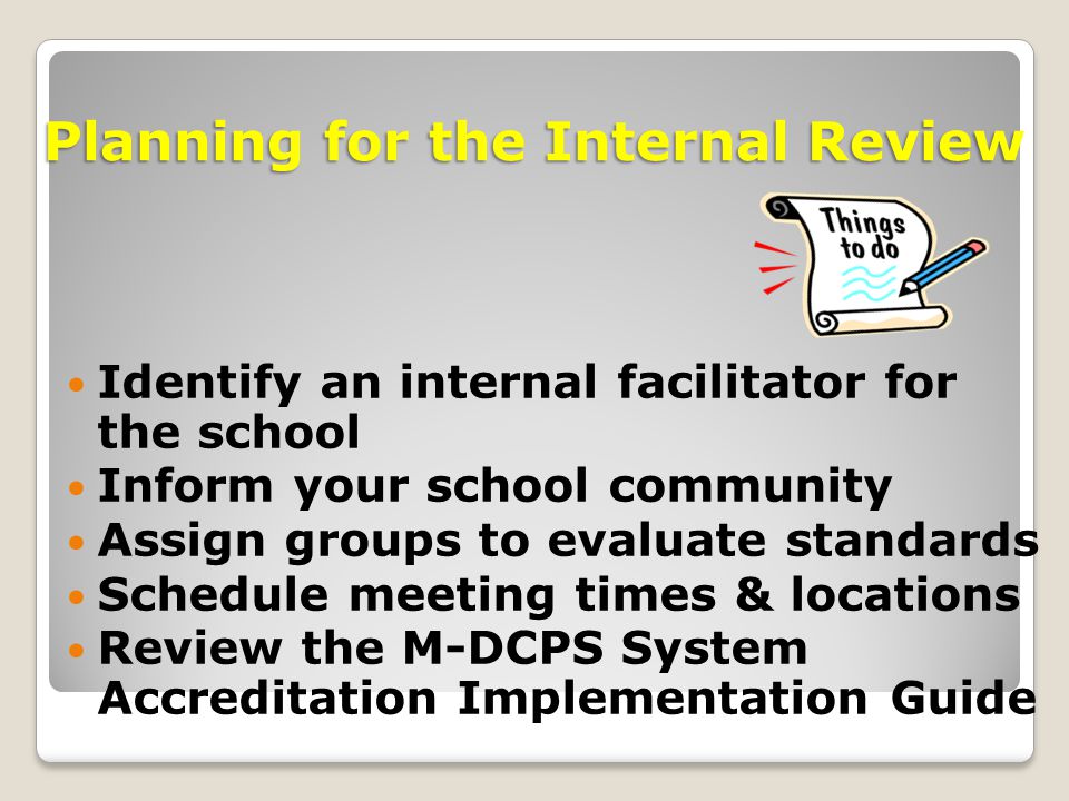 Identify an internal facilitator for the school Inform your school community Assign groups to evaluate standards Schedule meeting times & locations Review the M-DCPS System Accreditation Implementation Guide Planning for the Internal Review