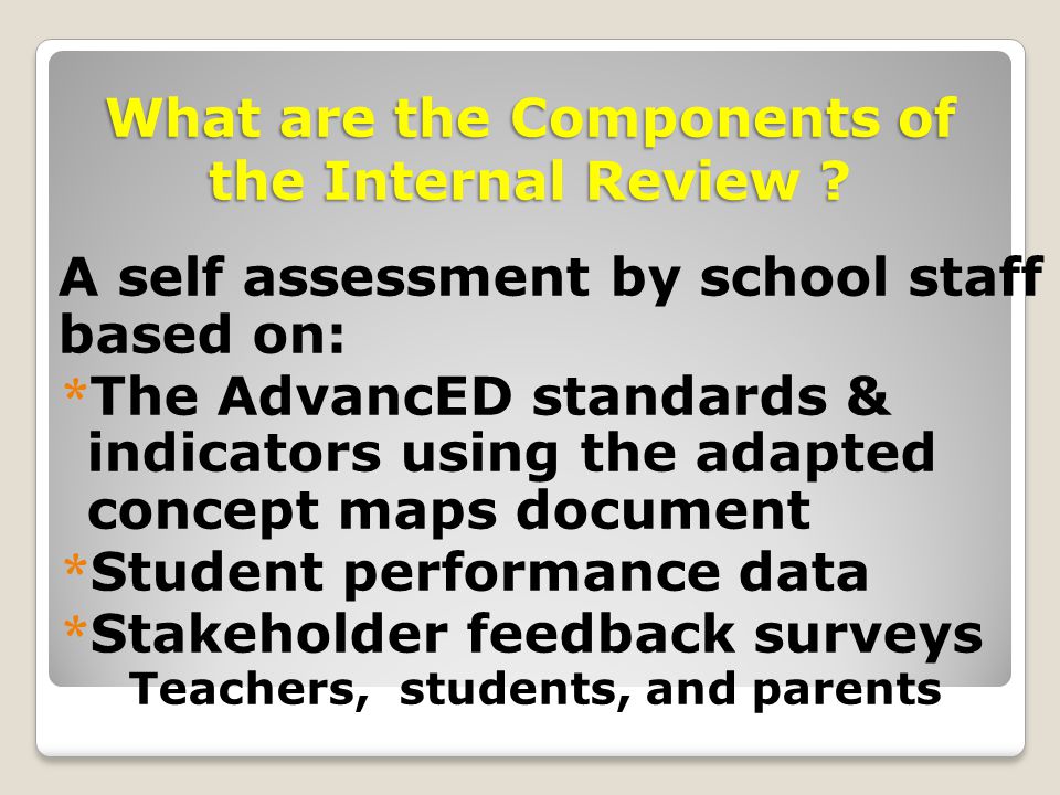 A self assessment by school staff based on: * The AdvancED standards & indicators using the adapted concept maps document * Student performance data * Stakeholder feedback surveys Teachers, students, and parents What are the Components of the Internal Review