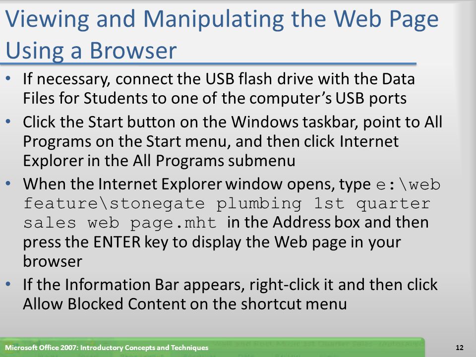 Viewing and Manipulating the Web Page Using a Browser If necessary, connect the USB flash drive with the Data Files for Students to one of the computer’s USB ports Click the Start button on the Windows taskbar, point to All Programs on the Start menu, and then click Internet Explorer in the All Programs submenu When the Internet Explorer window opens, type e:\web feature\stonegate plumbing 1st quarter sales web page.mht in the Address box and then press the ENTER key to display the Web page in your browser If the Information Bar appears, right-click it and then click Allow Blocked Content on the shortcut menu Microsoft Office 2007: Introductory Concepts and Techniques12