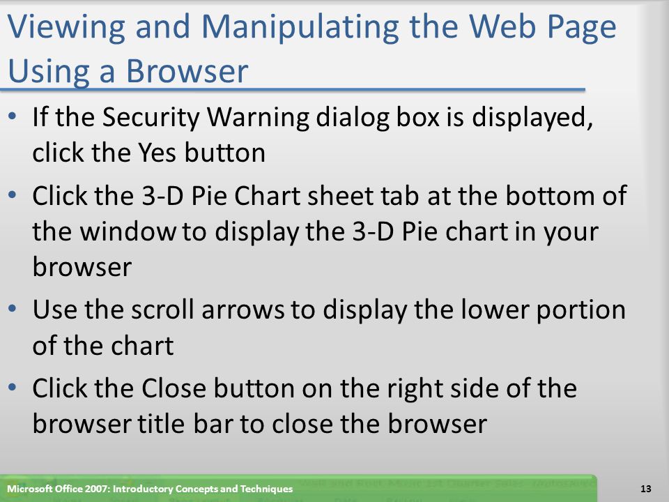 Viewing and Manipulating the Web Page Using a Browser If the Security Warning dialog box is displayed, click the Yes button Click the 3-D Pie Chart sheet tab at the bottom of the window to display the 3-D Pie chart in your browser Use the scroll arrows to display the lower portion of the chart Click the Close button on the right side of the browser title bar to close the browser Microsoft Office 2007: Introductory Concepts and Techniques13