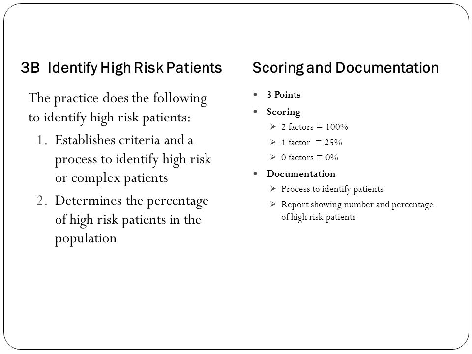3B Identify High Risk PatientsScoring and Documentation The practice does the following to identify high risk patients: 1.Establishes criteria and a process to identify high risk or complex patients 2.Determines the percentage of high risk patients in the population 3 Points Scoring  2 factors = 100%  1 factor = 25%  0 factors = 0% Documentation  Process to identify patients  Report showing number and percentage of high risk patients