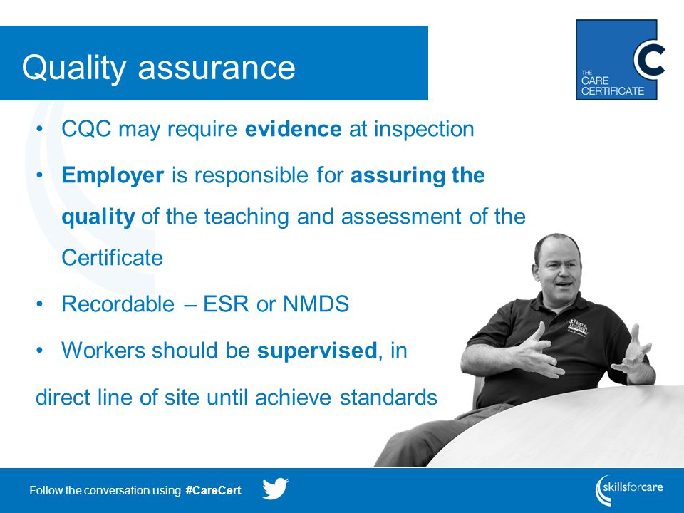 Follow the conversation using #CareCert Quality assurance CQC may require evidence at inspection Employer is responsible for assuring the quality of the teaching and assessment of the Certificate Recordable – ESR or NMDS Workers should be supervised, in direct line of site until achieve standards