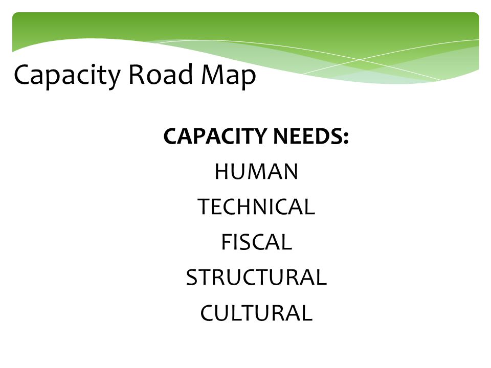 Capacity Road Map CAPACITY NEEDS: HUMAN TECHNICAL FISCAL STRUCTURAL CULTURAL