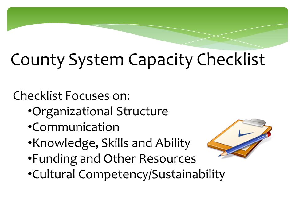 County System Capacity Checklist Checklist Focuses on: Organizational Structure Communication Knowledge, Skills and Ability Funding and Other Resources Cultural Competency/Sustainability