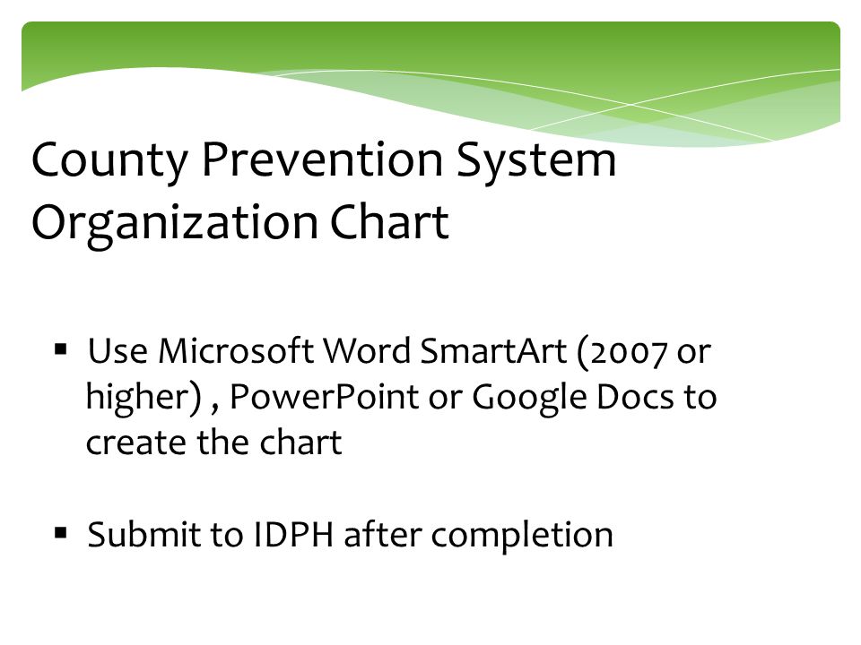 County Prevention System Organization Chart  Use Microsoft Word SmartArt (2007 or higher), PowerPoint or Google Docs to create the chart  Submit to IDPH after completion