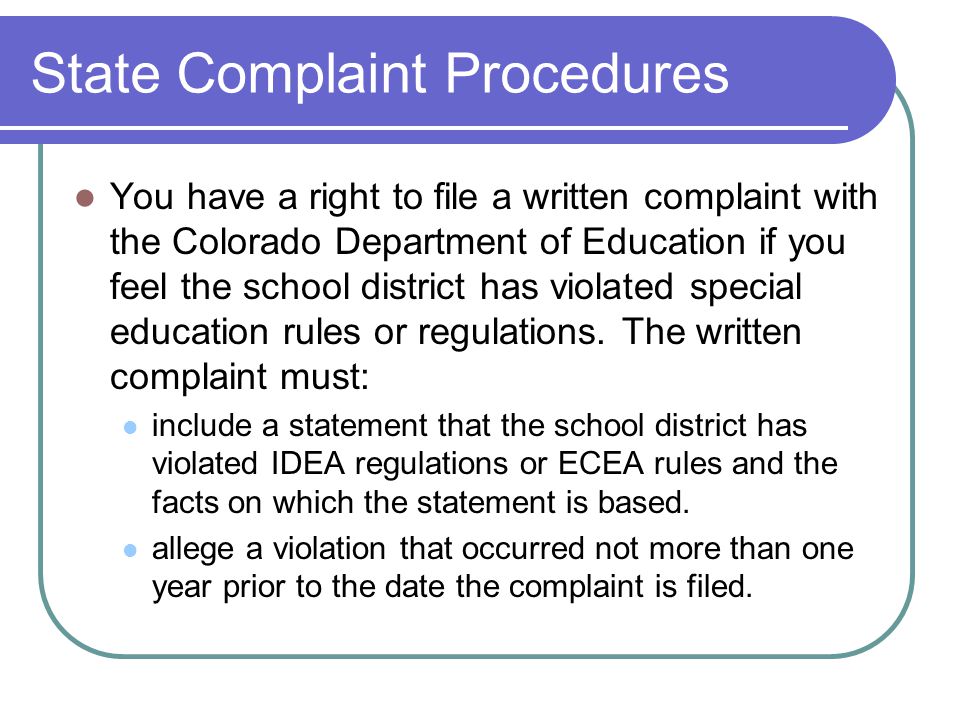 State Complaint Procedures You have a right to file a written complaint with the Colorado Department of Education if you feel the school district has violated special education rules or regulations.