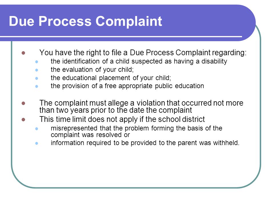 Due Process Complaint You have the right to file a Due Process Complaint regarding: the identification of a child suspected as having a disability the evaluation of your child; the educational placement of your child; the provision of a free appropriate public education The complaint must allege a violation that occurred not more than two years prior to the date the complaint This time limit does not apply if the school district misrepresented that the problem forming the basis of the complaint was resolved or information required to be provided to the parent was withheld.