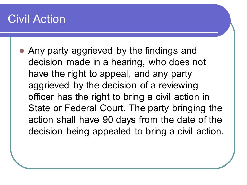 Civil Action Any party aggrieved by the findings and decision made in a hearing, who does not have the right to appeal, and any party aggrieved by the decision of a reviewing officer has the right to bring a civil action in State or Federal Court.
