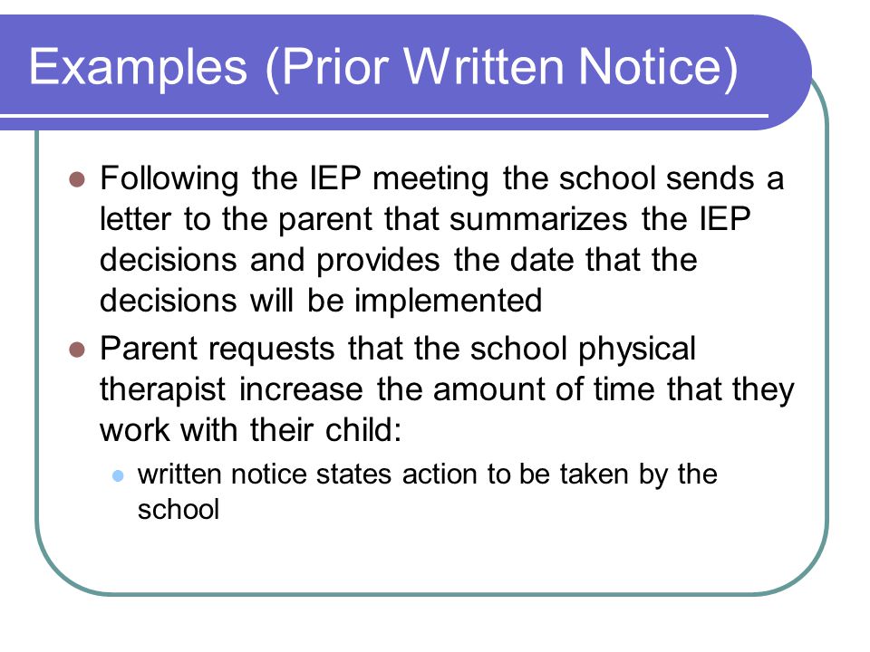 Examples (Prior Written Notice) Following the IEP meeting the school sends a letter to the parent that summarizes the IEP decisions and provides the date that the decisions will be implemented Parent requests that the school physical therapist increase the amount of time that they work with their child: written notice states action to be taken by the school