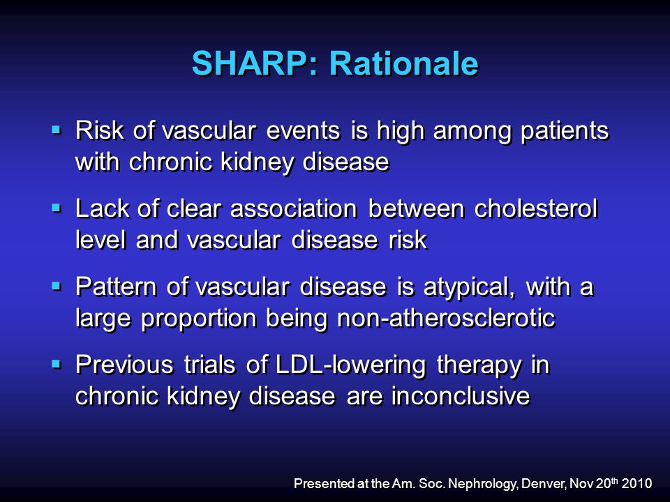 SHARP: Rationale  Risk of vascular events is high among patients with chronic kidney disease  Lack of clear association between cholesterol level and vascular disease risk  Pattern of vascular disease is atypical, with a large proportion being non-atherosclerotic  Previous trials of LDL-lowering therapy in chronic kidney disease are inconclusive  Risk of vascular events is high among patients with chronic kidney disease  Lack of clear association between cholesterol level and vascular disease risk  Pattern of vascular disease is atypical, with a large proportion being non-atherosclerotic  Previous trials of LDL-lowering therapy in chronic kidney disease are inconclusive Presented at the Am.