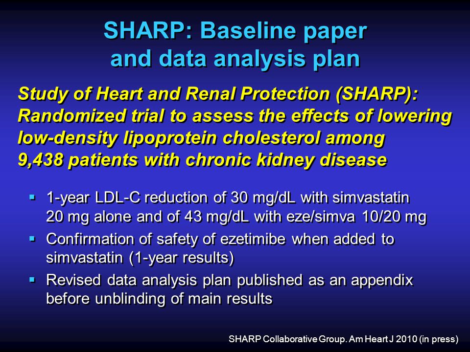 SHARP: Baseline paper and data analysis plan  1-year LDL-C reduction of 30 mg/dL with simvastatin 20 mg alone and of 43 mg/dL with eze/simva 10/20 mg  Confirmation of safety of ezetimibe when added to simvastatin (1-year results)  Revised data analysis plan published as an appendix before unblinding of main results  1-year LDL-C reduction of 30 mg/dL with simvastatin 20 mg alone and of 43 mg/dL with eze/simva 10/20 mg  Confirmation of safety of ezetimibe when added to simvastatin (1-year results)  Revised data analysis plan published as an appendix before unblinding of main results Study of Heart and Renal Protection (SHARP): Randomized trial to assess the effects of lowering low-density lipoprotein cholesterol among 9,438 patients with chronic kidney disease SHARP Collaborative Group.