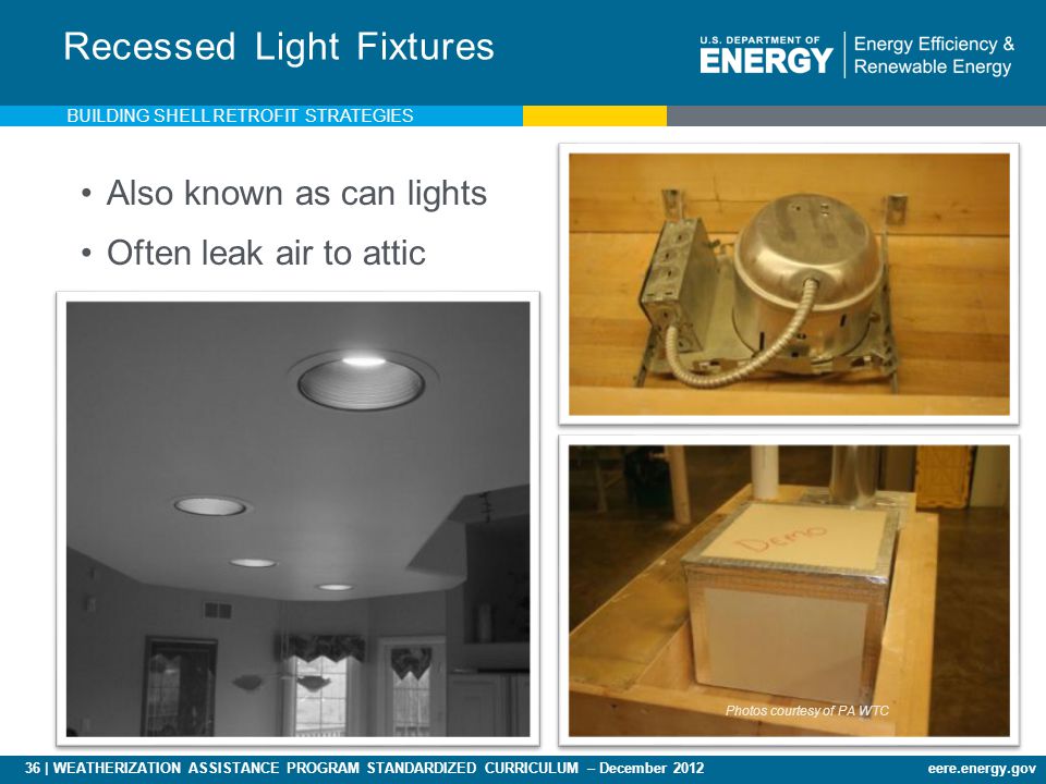 36 | WEATHERIZATION ASSISTANCE PROGRAM STANDARDIZED CURRICULUM – December 2012eere.energy.gov Recessed Light Fixtures Also known as can lights Often leak air to attic Photos courtesy of PA WTC BUILDING SHELL RETROFIT STRATEGIES