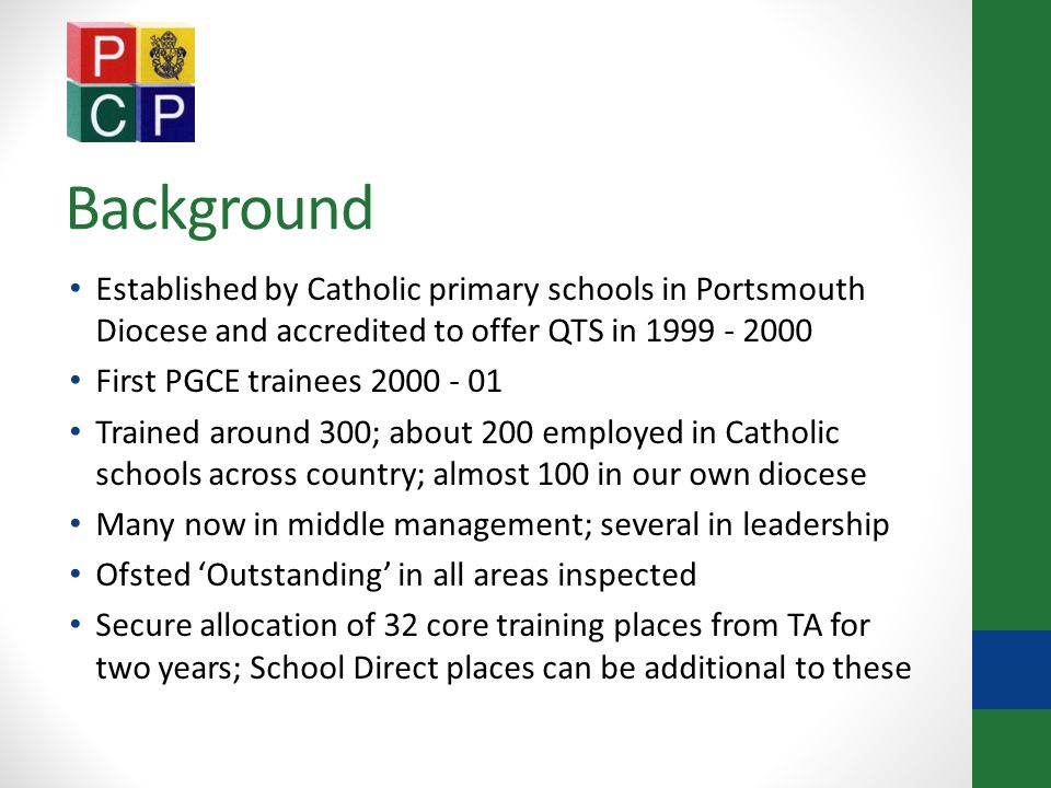 Background Established by Catholic primary schools in Portsmouth Diocese and accredited to offer QTS in First PGCE trainees Trained around 300; about 200 employed in Catholic schools across country; almost 100 in our own diocese Many now in middle management; several in leadership Ofsted ‘Outstanding’ in all areas inspected Secure allocation of 32 core training places from TA for two years; School Direct places can be additional to these