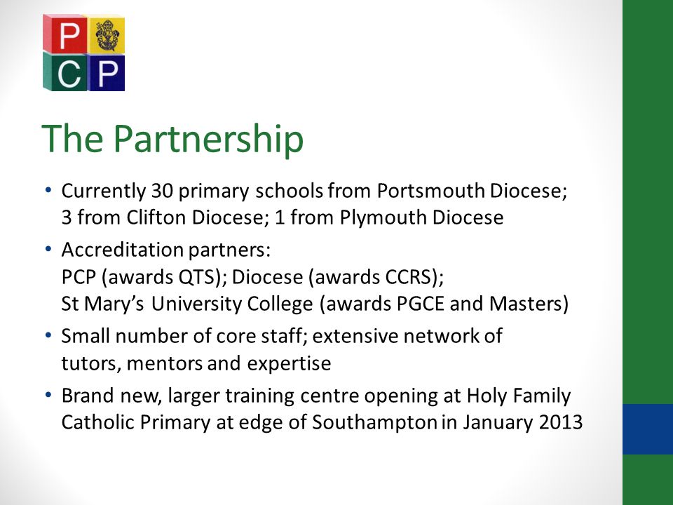 The Partnership Currently 30 primary schools from Portsmouth Diocese; 3 from Clifton Diocese; 1 from Plymouth Diocese Accreditation partners: PCP (awards QTS); Diocese (awards CCRS); St Mary’s University College (awards PGCE and Masters) Small number of core staff; extensive network of tutors, mentors and expertise Brand new, larger training centre opening at Holy Family Catholic Primary at edge of Southampton in January 2013