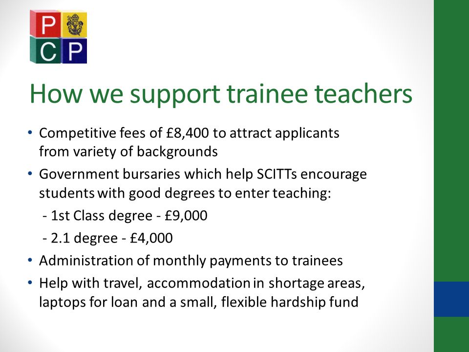 How we support trainee teachers Competitive fees of £8,400 to attract applicants from variety of backgrounds Government bursaries which help SCITTs encourage students with good degrees to enter teaching: - 1st Class degree - £9, degree - £4,000 Administration of monthly payments to trainees Help with travel, accommodation in shortage areas, laptops for loan and a small, flexible hardship fund