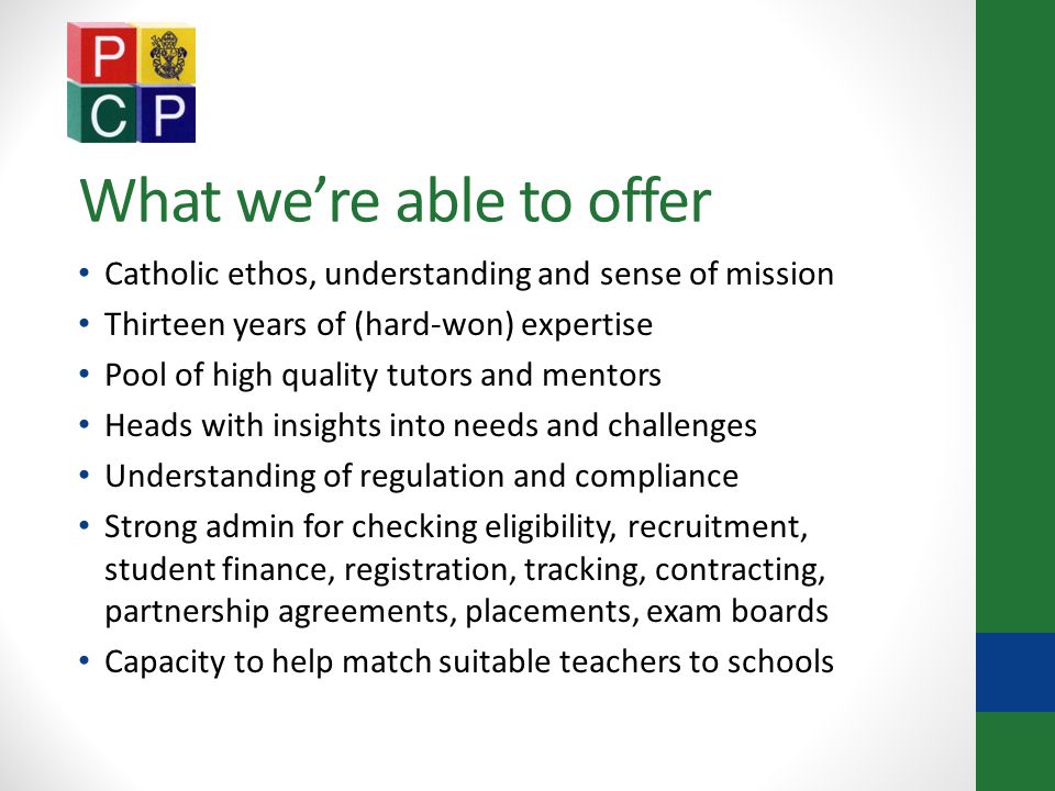 What we’re able to offer Catholic ethos, understanding and sense of mission Thirteen years of (hard-won) expertise Pool of high quality tutors and mentors Heads with insights into needs and challenges Understanding of regulation and compliance Strong admin for checking eligibility, recruitment, student finance, registration, tracking, contracting, partnership agreements, placements, exam boards Capacity to help match suitable teachers to schools