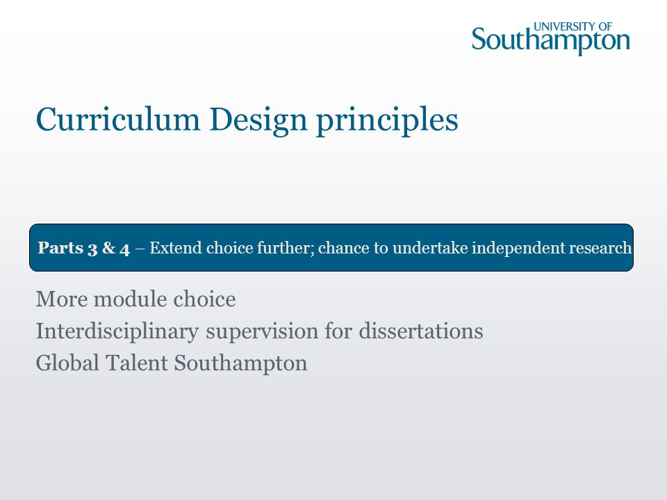 Parts 3 & 4 – Extend choice further; chance to undertake independent research More module choice Interdisciplinary supervision for dissertations Global Talent Southampton